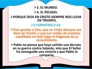 2. EL MUNDO.
3. EL PECADO.
PORQUE DIOS EN CRISTO SIEMPRE NOS LLEVA
EN TRIUNFO.
II CORINTIOS.2:14.
Pablo no piensa que haya sufrido una derrota
en su guerra contra Satanás, sino que El Señor
ha conseguido una victoria y que Pablo la
comparte.
 