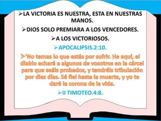 LA VICTORIA ES NUESTRA, ESTA EN NUESTRAS
MANOS.
DIOS SOLO PREMIARA A LOS VENCEDORES.
A LOS VICTORIOSOS.
APOCALIPSIS.2:10.
II TIMOTEO.4:8.
 
