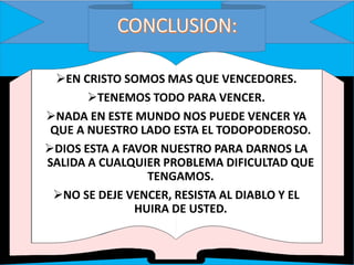 EN CRISTO SOMOS MAS QUE VENCEDORES.
TENEMOS TODO PARA VENCER.
NADA EN ESTE MUNDO NOS PUEDE VENCER YA
QUE A NUESTRO LADO ESTA EL TODOPODEROSO.
DIOS ESTA A FAVOR NUESTRO PARA DARNOS LA
SALIDA A CUALQUIER PROBLEMA DIFICULTAD QUE
TENGAMOS.
NO SE DEJE VENCER, RESISTA AL DIABLO Y EL
HUIRA DE USTED.
 