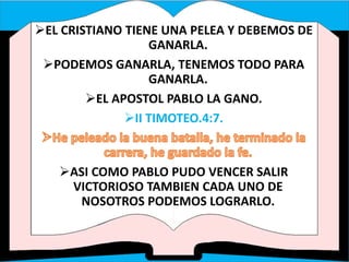 EL CRISTIANO TIENE UNA PELEA Y DEBEMOS DE
GANARLA.
PODEMOS GANARLA, TENEMOS TODO PARA
GANARLA.
EL APOSTOL PABLO LA GANO.
II TIMOTEO.4:7.
ASI COMO PABLO PUDO VENCER SALIR
VICTORIOSO TAMBIEN CADA UNO DE
NOSOTROS PODEMOS LOGRARLO.
 