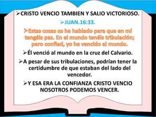 CRISTO VENCIO TAMBIEN Y SALIO VICTORIOSO.
JUAN.16:33.
Él venció al mundo en la cruz del Calvario.
A pesar de sus tribulaciones, podrían tener la
certidumbre de que estaban del lado del
vencedor.
Y ESA ERA LA CONFIANZA CRISTO VENCIO
NOSOTROS PODEMOS VENCER.
 