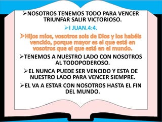 NOSOTROS TENEMOS TODO PARA VENCER
TRIUNFAR SALIR VICTORIOSO.
I JUAN.4:4.
TENEMOS A NUESTRO LADO CON NOSOTROS
AL TODOPODEROSO.
EL NUNCA PUEDE SER VENCIDO Y ESTA DE
NUESTRO LADO PARA VENCER SIEMPRE.
EL VA A ESTAR CON NOSOTROS HASTA EL FIN
DEL MUNDO.
 