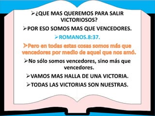 ¿QUE MAS QUEREMOS PARA SALIR
VICTORIOSOS?
POR ESO SOMOS MAS QUE VENCEDORES.
ROMANOS.8:37.
No sólo somos vencedores, sino más que
vencedores.
VAMOS MAS HALLA DE UNA VICTORIA.
TODAS LAS VICTORIAS SON NUESTRAS.
 