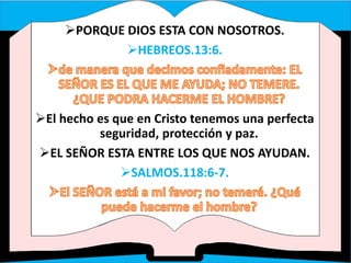 PORQUE DIOS ESTA CON NOSOTROS.
HEBREOS.13:6.
El hecho es que en Cristo tenemos una perfecta
seguridad, protección y paz.
EL SEÑOR ESTA ENTRE LOS QUE NOS AYUDAN.
SALMOS.118:6-7.
 