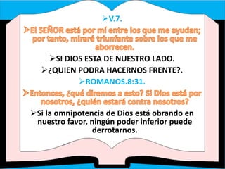 V.7.
SI DIOS ESTA DE NUESTRO LADO.
¿QUIEN PODRA HACERNOS FRENTE?.
ROMANOS.8:31.
Si la omnipotencia de Dios está obrando en
nuestro favor, ningún poder inferior puede
derrotarnos.
 