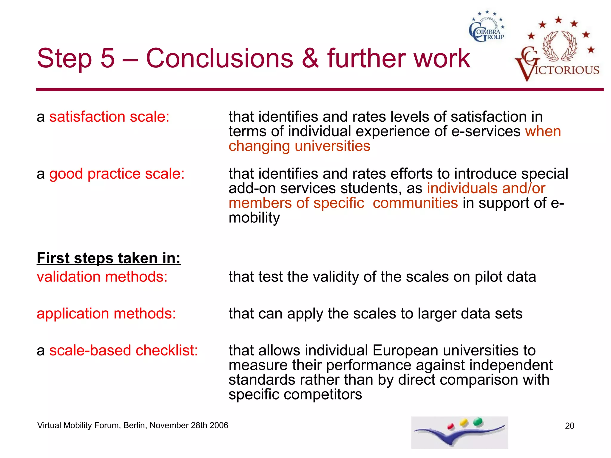 Step 5 – Conclusions & further work a  satisfaction scale: that identifies and rates levels of satisfaction in terms of individual experience of e-services  when changing universities a  good practice scale:   that identifies and rates efforts to introduce special add-on services students, as  individuals and/or members of specific  communities  in support of e-mobility First steps taken in: validation methods: that test the validity of the scales on pilot data application methods:   that can apply the scales to larger data sets a  scale-based   checklist:  that allows individual European universities to measure their performance against independent  standards rather than by direct comparison with specific competitors 
