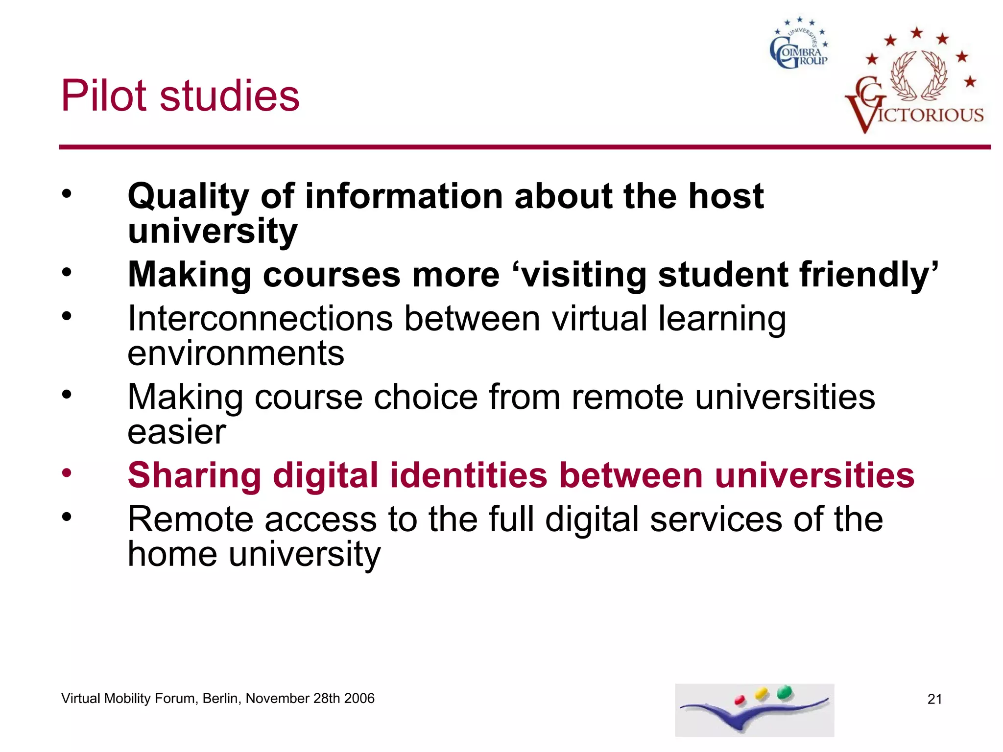 Quality of information about the host university Making courses more ‘visiting student friendly’ Interconnections between virtual learning environments Making course choice from remote universities easier Sharing digital identities between universities Remote access to the full digital services of the home university  Pilot studies 