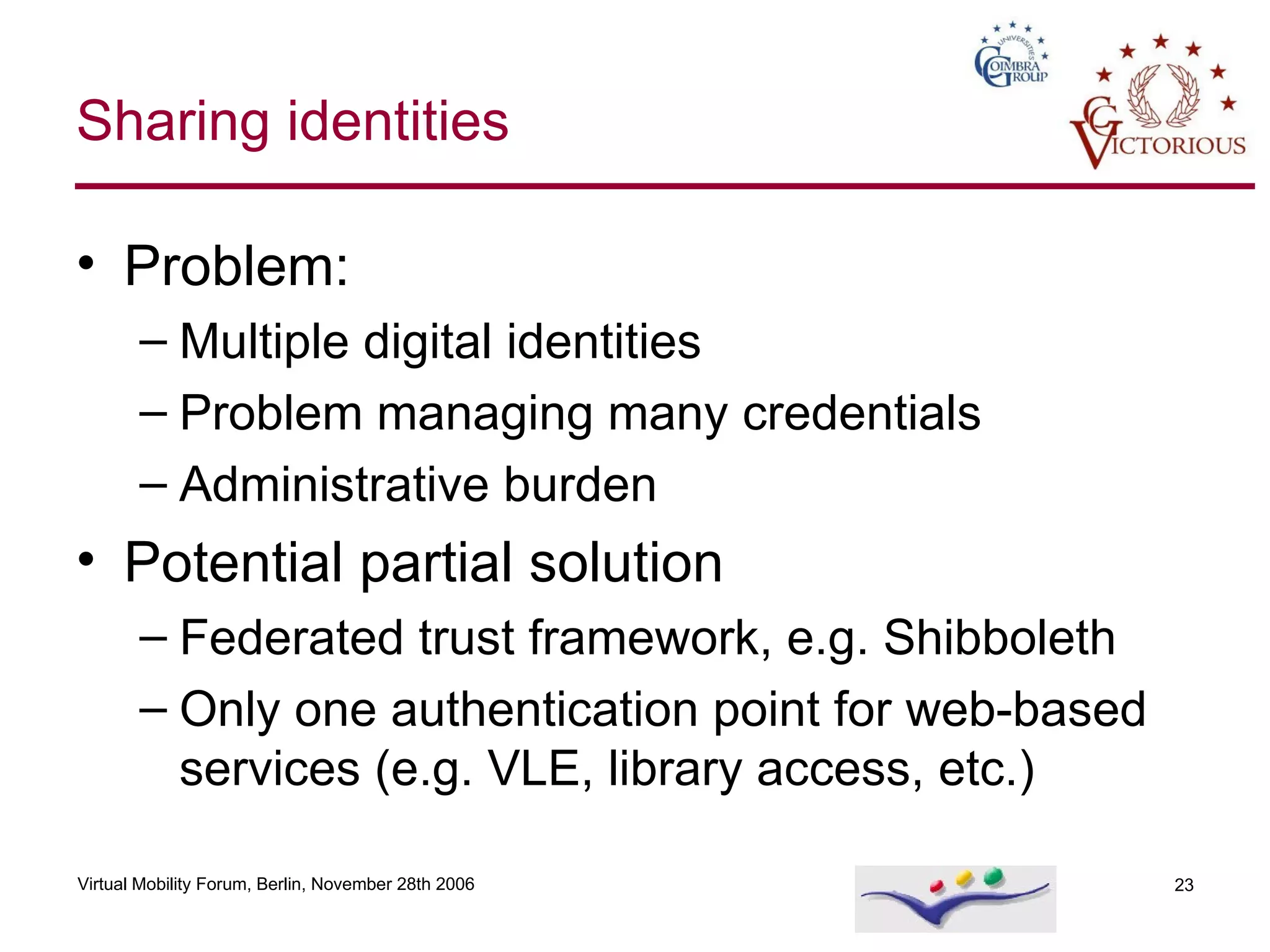 Sharing identities Problem: Multiple digital identities Problem managing many credentials Administrative burden Potential partial solution Federated trust framework, e.g. Shibboleth Only one authentication point for web-based services (e.g. VLE, library access, etc.) 