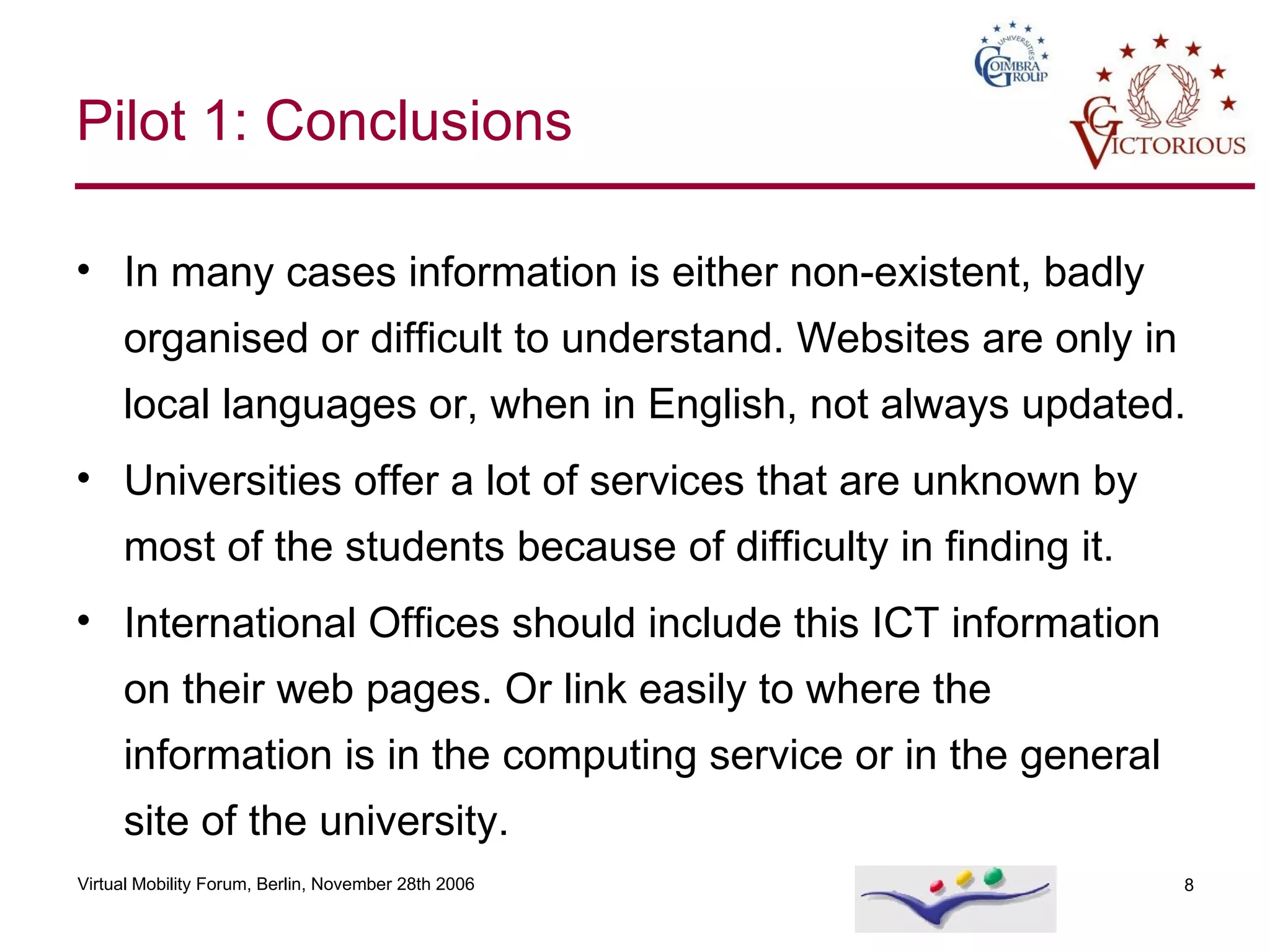In many cases information is either non-existent, badly organised or difficult to understand. Websites are only in local languages or, when in English, not always updated. Universities offer a lot of services that are unknown by most of the students because  of difficulty in finding it. International Offices should include this ICT information on their web pages. Or link easily to where the information is in the computing service or in the general site of the university. Pilot 1: Conclusions 