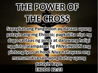 THE POWER OF
      THE CROSS
Sapagkat ang Panginoon ay daraan upang
patayin ang mg Ehipcio; pagkakita niya ng
dugo sa itaas ng pinto at dalawang haligi
ng pinto,lalampasan ng PANGINOON ang
 pintong iyon at hindi Niya hahayaan ang
   mamumuksa sa inyong bahay upang
              patayin kayo.
              EXODO 12:23
 