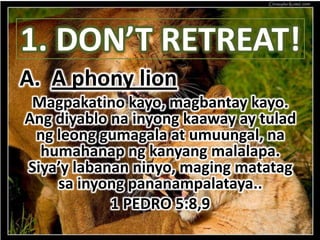 1. DON’T RETREAT!
A. A phony lion
 Magpakatino kayo, magbantay kayo.
Ang diyablo na inyong kaaway ay tulad
 ng leong gumagala at umuungal, na
  humahanap ng kanyang malalapa.
Siya’y labanan ninyo, maging matatag
    sa inyong pananampalataya..
            1 PEDRO 5:8,9
 