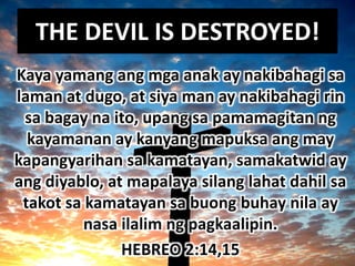 THE DEVIL IS DESTROYED!
Kaya yamang ang mga anak ay nakibahagi sa
laman at dugo, at siya man ay nakibahagi rin
 sa bagay na ito, upang sa pamamagitan ng
  kayamanan ay kanyang mapuksa ang may
kapangyarihan sa kamatayan, samakatwid ay
ang diyablo, at mapalaya silang lahat dahil sa
 takot sa kamatayan sa buong buhay nila ay
          nasa ilalim ng pagkaalipin.
               HEBREO 2:14,15
 