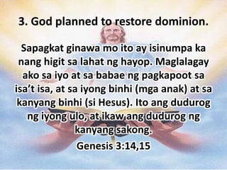 3. God planned to restore dominion.

  Sapagkat ginawa mo ito ay isinumpa ka
 nang higit sa lahat ng hayop. Maglalagay
  ako sa iyo at sa babae ng pagkapoot sa
isa’t isa, at sa iyong binhi (mga anak) at sa
 kanyang binhi (si Hesus). Ito ang dudurog
   ng iyong ulo, at ikaw ang dudurog ng
               kanyang sakong.
                Genesis 3:14,15
 