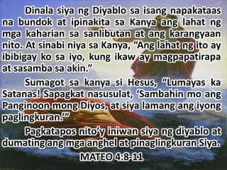 Dinala siya ng Diyablo sa isang napakataas
na bundok at ipinakita sa Kanya ang lahat ng
mga kaharian sa sanlibutan at ang karangyaan
nito. At sinabi niya sa Kanya, “Ang lahat ng ito ay
ibibigay ko sa iyo, kung ikaw ay magpapatirapa
at sasamba sa akin.”
      Sumagot sa kanya si Hesus, “Lumayas ka
Satanas! Sapagkat nasusulat, ‘Sambahin mo ang
Panginoon mong Diyos, at siya lamang ang iyong
paglingkuran.’”
      Pagkatapos nito’y iniwan siya ng diyablo at
dumating ang mga anghel at pinaglingkuran Siya.
                   MATEO 4:8-11
 