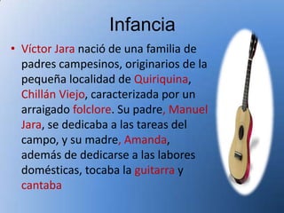 Infancia
• Víctor Jara nació de una familia de
  padres campesinos, originarios de la
  pequeña localidad de Quiriquina,
  Chillán Viejo, caracterizada por un
  arraigado folclore. Su padre, Manuel
  Jara, se dedicaba a las tareas del
  campo, y su madre, Amanda,
  además de dedicarse a las labores
  domésticas, tocaba la guitarra y
  cantaba
 