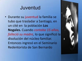 Juventud
• Durante su juventud la familia se
  tubo que trasladar a Santiago, en
  un cité en la población Los
  Nogales. Cuando contaba 15 años,
  falleció su madre, lo que significó la
  disolución del núcleo familiar.
  Entonces ingresó en el Seminario
  Redentorista de San Bernardo
 