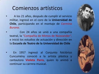Comienzos artísticos
•     A los 21 años, después de cumplir el servicio
  militar, ingresó en el coro de la Universidad de
  Chile, participando en el montaje de Carmina
  Burana.
•          Con 24 años se unió a una compañía
  teatral, la "Compañía de Mimos de Noisvander“,
  e inició los estudios de actuación y dirección en
  la Escuela de Teatro de la Universidad de Chile

•     En 1957 ingresó al Conjunto folclórico
    Cuncumény conoció a la artista plástica y
    cantautora Violeta Parra, quien lo animó a
    continuar su carrera musical.
 