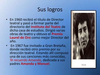 Sus logros
• En 1960 recibió el título de Director
  teatral y pasó a formar parte del
  directorio del Instituto del Teatro de
  dicha casa de estudios. Dirigió varias
  obras de teatro y obtuvo el Premio
  Laurel de Oro como mejor Director del
  año.
• En 1967 fue invitado a Gran Bretaña,
  donde recibió otro premio por su
  dirección teatral. Estando allí compuso
  una de sus canciones más conocidas,
  Te recuerdo Amanda, dedicada a sus
  padres Amanda y Manuel.
 