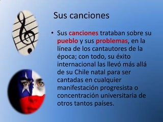 Sus canciones
• Sus canciones trataban sobre su
  pueblo y sus problemas, en la
  línea de los cantautores de la
  época; con todo, su éxito
  internacional las llevó más allá
  de su Chile natal para ser
  cantadas en cualquier
  manifestación progresista o
  concentración universitaria de
  otros tantos países.
 