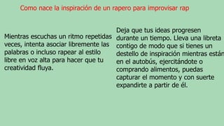 Como nace la inspiración de un rapero para improvisar rap
Mientras escuchas un ritmo repetidas
veces, intenta asociar libremente las
palabras o incluso rapear al estilo
libre en voz alta para hacer que tu
creatividad fluya.
Deja que tus ideas progresen
durante un tiempo. Lleva una libreta
contigo de modo que si tienes un
destello de inspiración mientras están
en el autobús, ejercitándote o
comprando alimentos, puedas
capturar el momento y con suerte
expandirte a partir de él.
 