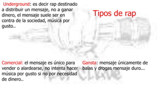 Tipos de rap
Underground: es decir rap destinado
a distribuir un mensaje, no a ganar
dinero, el mensaje suele ser en
contra de la sociedad, música por
gusto..
Comercial: el mensaje es único para
vender o alardearse, no intenta hacer
música por gusto si no por necesidad
de dinero..
Gansta: mensaje únicamente de
balas y drogas mensaje duro...
 