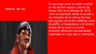 Historia del rap
El rap surge como un estilo musical
en los barrios negros y latinos de
Nueva York en la década de 1970,
como la expresión desde el sonido y
las melodías de la cultura hip hop,
que agrupa corrientes estéticas como
el graffiti, el breakdance o el scratch.
Desde allí se lanzó al mundo,
tomando diferentes peculiaridades
regionales en cada país o continente.
 