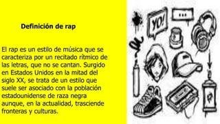 El rap es un estilo de música que se
caracteriza por un recitado rítmico de
las letras, que no se cantan. Surgido
en Estados Unidos en la mitad del
siglo XX, se trata de un estilo que
suele ser asociado con la población
estadounidense de raza negra
aunque, en la actualidad, trasciende
fronteras y culturas.
Definición de rap
 