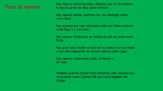 Tipos de raperos
Hay raperos controverciales ,obcenos que no les impórta
lo diga la gente de ellos como Eminem
Hay raperos sabios, poéticos con una ideología única
como Nach
Hay quienes son mas criminales estilo son fieles al barrio
como Eazy E o Ice Cube
Hay raperos románticos su música es solo de amor como
Porta
Hay quien dejo huella no solo por su estilo si no sus letras
y han sido inspiración de nuevos raperos como 2pac
Hay raperos comerciales como Lil Wayne o
50 Cent
También quienes buscan fines benéficos pero siempre son
censurados como Cypress Hill que busca legalizar las
drogas
 