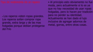 Tipo de vestimenta de un rapero • Al principio esto obviamente no fue
moda, pero actualmente si lo es ya
que no hay necesidad de usar ropas
holgadas, pero lo hacen por tradición
para no perder su identidad.
Actualmente se han dado el lujo
inclusive de agregar adornos de
metal, gorras, entre otras cosas.
• Los raperos visten ropas grandes.
Los raperos solían comprar ropa
grande, extra larga y de las mas
holgadas porque debían protegerse
del Frío
 