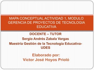 DOCENTE – TUTOR
Sergio Andrés Zabala Vargas
Maestría Gestión de la Tecnología Educativa-
UDES
MAPA CONCEPTUAL ACTIVIDAD 1, MODULO
GERENCIA DE PROYECTOS DE TECNOLOGIA
EDUCATIVA
 