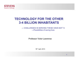 1
TECHNOLOGY FOR THE OTHER
3-4 BILLION INHABITANTS
--- CHALLENGES IN SERVING THESE HAVE-NOT’S
---Possibilities of saving lives
Professor Victor Lawrence
18th April, 2013
 