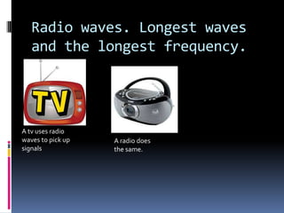 Radio waves. Longest waves
and the longest frequency.
A tv uses radio
waves to pick up
signals
A radio does
the same.