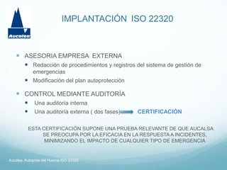 IMPLANTACIÓN ISO 22320
Aucalsa. Autopista del Huerna ISO 22320
 ASESORIA EMPRESA EXTERNA
 Redacción de procedimientos y registros del sistema de gestión de
emergencias
 Modificación del plan autoprotección
 CONTROL MEDIANTE AUDITORÍA
 Una auditoría interna
 Una auditoría externa ( dos fases) CERTIFICACIÓN
ESTA CERTIFICACIÓN SUPONE UNA PRUEBA RELEVANTE DE QUE AUCALSA
SE PREOCUPA POR LA EFICACIA EN LA RESPUESTA A INCIDENTES,
MINIMIZANDO EL IMPACTO DE CUALQUIER TIPO DE EMERGENCIA
 