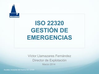ISO 22320
GESTIÓN DE
EMERGENCIAS
Víctor Llamazares Fernández
Director de Explotación
Aucalsa. Autopista del Huerna ISO 22320
Marzo 2014
 