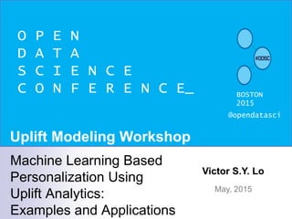 O P E N
D A T A
S C I E N C E
C O N F E R E N C E_ BOSTON
2015
@opendatasci
Victor S.Y. Lo
May, 2015
Machine Learning Based
Personalization Using
Uplift Analytics:
Examples and Applications
Uplift Modeling Workshop
 