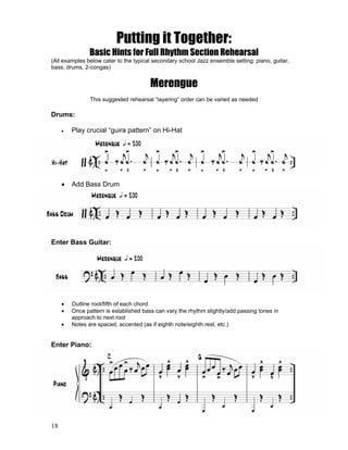18
Putting it Together:
Basic Hints for Full Rhythm Section Rehearsal
(All examples below cater to the typical secondary school Jazz ensemble setting: piano, guitar,
bass, drums, 2-congas)
Merengue
This suggested rehearsal “layering” order can be varied as needed
Drums:
! Play crucial “guira pattern” on Hi-Hat
! Add Bass Drum
Enter Bass Guitar:
! Outline root/fifth of each chord
! Once pattern is established bass can vary the rhythm slightly/add passing tones in
approach to next root
! Notes are spaced, accented (as if eighth note/eighth rest, etc.)
Enter Piano:
 