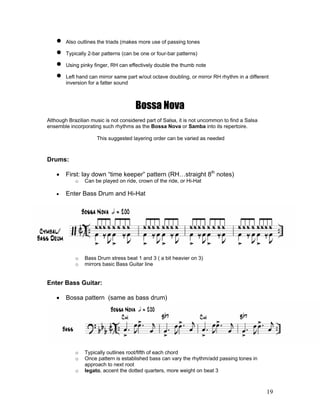 19
! Also outlines the triads (makes more use of passing tones
! Typically 2-bar patterns (can be one or four-bar patterns)
! Using pinky finger, RH can effectively double the thumb note
! Left hand can mirror same part w/out octave doubling, or mirror RH rhythm in a different
inversion for a fatter sound
Bossa Nova
Although Brazilian music is not considered part of Salsa, it is not uncommon to find a Salsa
ensemble incorporating such rhythms as the Bossa Nova or Samba into its repertoire.
This suggested layering order can be varied as needed
Drums:
! First: lay down “time keeper” pattern (RH…straight 8th
notes)
o Can be played on ride, crown of the ride, or Hi-Hat
! Enter Bass Drum and Hi-Hat
o Bass Drum stress beat 1 and 3 ( a bit heavier on 3)
o mirrors basic Bass Guitar line
Enter Bass Guitar:
! Bossa pattern (same as bass drum)
o Typically outlines root/fifth of each chord
o Once pattern is established bass can vary the rhythm/add passing tones in
approach to next root
o legato, accent the dotted quarters, more weight on beat 3
 