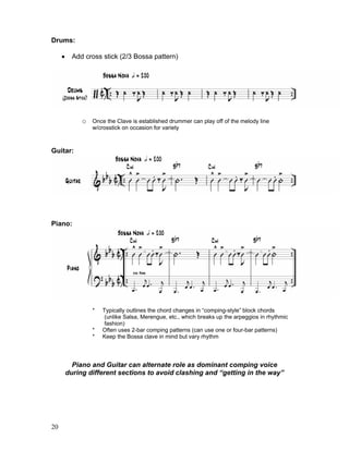 20
Drums:
! Add cross stick (2/3 Bossa pattern)
o Once the Clave is established drummer can play off of the melody line
w/crosstick on occasion for variety
Guitar:
Piano:
* Typically outlines the chord changes in “comping-style” block chords
(unlike Salsa, Merengue, etc., which breaks up the arpeggios in rhythmic
fashion)
* Often uses 2-bar comping patterns (can use one or four-bar patterns)
* Keep the Bossa clave in mind but vary rhythm
Piano and Guitar can alternate role as dominant comping voice
during different sections to avoid clashing and “getting in the way”
 