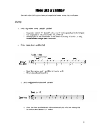 21
More Like a Samba?
Samba is often (although not always) played at a brisker tempo than the Bossa…
Drums:
o First: lay down “time keeper” pattern
o Suggested pattern: RH- three 8th
notes, one 8th
rest (especially at faster tempos)
o Can be played on ride, crown of the ride, or hit-hat
o When played on the crown of the Hi-Hat while “crunching” on 2 and 4, a tasty,
characteristic triangle part is simulated…
o Enter bass drum and hit-hat
o Bass Drum stress beat 1 and 3 ( a bit heavier on 3)
o Mirrors basic Bass Guitar line
o Add suggested cross stick pattern
o Once the clave is established, the drummer can play off of the melody line
w/cross-stick on occasion for variety
 
