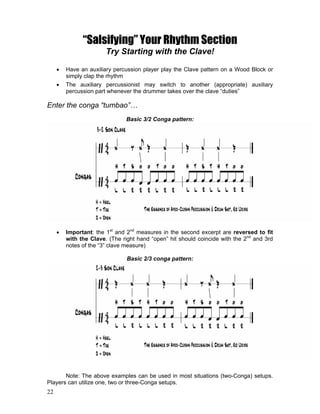 22
“Salsifying” Your Rhythm Section
Try Starting with the Clave!
! Have an auxiliary percussion player play the Clave pattern on a Wood Block or
simply clap the rhythm
! The auxiliary percussionist may switch to another (appropriate) auxiliary
percussion part whenever the drummer takes over the clave “duties”
Enter the conga “tumbao”…
Basic 3/2 Conga pattern:
! Important: the 1st
and 2nd
measures in the second excerpt are reversed to fit
with the Clave. (The right hand “open” hit should coincide with the 2nd
and 3rd
notes of the “3” clave measure)
Basic 2/3 conga pattern:
Note: The above examples can be used in most situations (two-Conga) setups.
Players can utilize one, two or three-Conga setups.
 