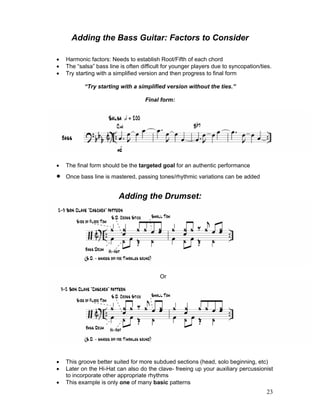 23
Adding the Bass Guitar: Factors to Consider
! Harmonic factors: Needs to establish Root/Fifth of each chord
! The “salsa” bass line is often difficult for younger players due to syncopation/ties.
! Try starting with a simplified version and then progress to final form
“Try starting with a simplified version without the ties.”
Final form:
! The final form should be the targeted goal for an authentic performance
! Once bass line is mastered, passing tones/rhythmic variations can be added
Adding the Drumset:
Or
! This groove better suited for more subdued sections (head, solo beginning, etc)
! Later on the Hi-Hat can also do the clave- freeing up your auxiliary percussionist
to incorporate other appropriate rhythms
! This example is only one of many basic patterns
 