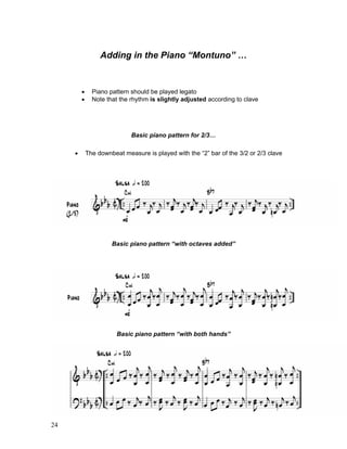 24
Adding in the Piano “Montuno” …
! Piano pattern should be played legato
! Note that the rhythm is slightly adjusted according to clave
Basic piano pattern for 2/3…
! The downbeat measure is played with the “2” bar of the 3/2 or 2/3 clave
Basic piano pattern “with octaves added”
Basic piano pattern “with both hands”
 