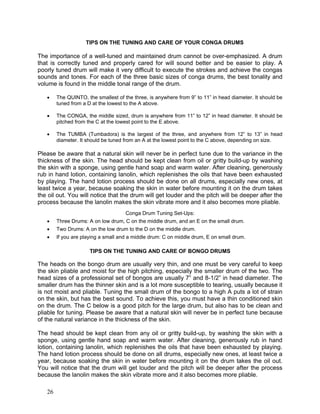 26
TIPS ON THE TUNING AND CARE OF YOUR CONGA DRUMS
The importance of a well-tuned and maintained drum cannot be over-emphasized. A drum
that is correctly tuned and properly cared for will sound better and be easier to play. A
poorly tuned drum will make it very difficult to execute the strokes and achieve the congas
sounds and tones. For each of the three basic sizes of conga drums, the best tonality and
volume is found in the middle tonal range of the drum.
! The QUINTO, the smallest of the three, is anywhere from 9” to 11” in head diameter. It should be
tuned from a D at the lowest to the A above.
! The CONGA, the middle sized, drum is anywhere from 11” to 12” in head diameter. It should be
pitched from the C at the lowest point to the E above.
! The TUMBA (Tumbadora) is the largest of the three, and anywhere from 12” to 13” in head
diameter. It should be tuned from an A at the lowest point to the C above, depending on size.
Please be aware that a natural skin will never be in perfect tune due to the variance in the
thickness of the skin. The head should be kept clean from oil or gritty build-up by washing
the skin with a sponge, using gentle hand soap and warm water. After cleaning, generously
rub in hand lotion, containing lanolin, which replenishes the oils that have been exhausted
by playing. The hand lotion process should be done on all drums, especially new ones, at
least twice a year, because soaking the skin in water before mounting it on the drum takes
the oil out. You will notice that the drum will get louder and the pitch will be deeper after the
process because the lanolin makes the skin vibrate more and it also becomes more pliable.
Conga Drum Tuning Set-Ups:
! Three Drums: A on low drum, C on the middle drum, and an E on the small drum.
! Two Drums: A on the low drum to the D on the middle drum.
! If you are playing a small and a middle drum: C on middle drum, E on small drum.
TIPS ON THE TUNING AND CARE OF BONGO DRUMS
The heads on the bongo drum are usually very thin, and one must be very careful to keep
the skin pliable and moist for the high pitching, especially the smaller drum of the two. The
head sizes of a professional set of bongos are usually 7” and 8-1/2” in head diameter. The
smaller drum has the thinner skin and is a lot more susceptible to tearing, usually because it
is not moist and pliable. Tuning the small drum of the bongo to a high A puts a lot of strain
on the skin, but has the best sound. To achieve this, you must have a thin conditioned skin
on the drum. The C below is a good pitch for the large drum, but also has to be clean and
pliable for tuning. Please be aware that a natural skin will never be in perfect tune because
of the natural variance in the thickness of the skin.
The head should be kept clean from any oil or gritty build-up, by washing the skin with a
sponge, using gentle hand soap and warm water. After cleaning, generously rub in hand
lotion, containing lanolin, which replenishes the oils that have been exhausted by playing.
The hand lotion process should be done on all drums, especially new ones, at least twice a
year, because soaking the skin in water before mounting it on the drum takes the oil out.
You will notice that the drum will get louder and the pitch will be deeper after the process
because the lanolin makes the skin vibrate more and it also becomes more pliable.
 