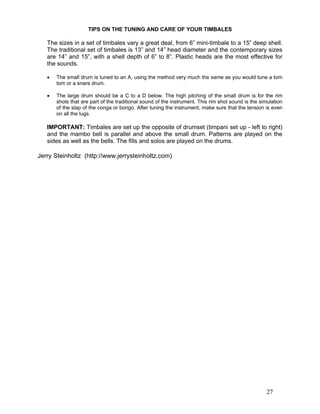 27
TIPS ON THE TUNING AND CARE OF YOUR TIMBALES
The sizes in a set of timbales vary a great deal, from 6” mini-timbale to a 15” deep shell.
The traditional set of timbales is 13” and 14” head diameter and the contemporary sizes
are 14” and 15”, with a shell depth of 6” to 8”. Plastic heads are the most effective for
the sounds.
! The small drum is tuned to an A, using the method very much the same as you would tune a tom
tom or a snare drum.
! The large drum should be a C to a D below. The high pitching of the small drum is for the rim
shots that are part of the traditional sound of the instrument. This rim shot sound is the simulation
of the slap of the conga or bongo. After tuning the instrument, make sure that the tension is even
on all the lugs.
IMPORTANT: Timbales are set up the opposite of drumset (timpani set up - left to right)
and the mambo bell is parallel and above the small drum. Patterns are played on the
sides as well as the bells. The fills and solos are played on the drums.
Jerry Steinholtz (http://www.jerrysteinholtz.com)
 