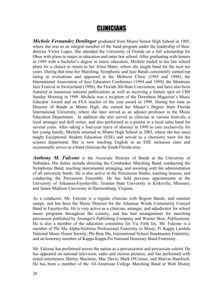 28
CLINICIANS
Michele Fernandez Denlinger graduated from Miami Senior High School in 1985,
where she was as an integral member of the band program under the leadership of then-
director Victor Lopez. She attended the University of Florida on a full scholarship for
Oboe with plans to major in education and enter law school. After graduating with honors
in 1989 with a bachelor’s degree in music education, Michele traded in her law school
plans for a chance to return to her Alma Mater, where she taught band for the next ten
years. During that time her Marching, Symphonic and Jazz Bands consistently earned top
rating at evaluations and appeared at the Midwest Clinic (1993 and 1998), the
International Association of Jazz Educators Conference (1994 and 1999), the Montreux
Jazz Festival in Switzerland (1996), the Florida All-State Convention, and have also been
featured in numerous national publications as well as receiving a feature spot on CBS
Sunday Morning in 1999. Michele was a recipient of the Downbeat Magazine’s Music
Educator Award and an FEA teacher of the year award in 1999. During her time as
Director of Bands at Miami High, she earned her Master’s Degree from Florida
International University, where she later served as an adjunct professor in the Music
Education Department. In addition she also served as clinician at various festivals, a
local arranger and drill writer, and also performed as a pianist in a local salsa band for
several years. After taking a four-year leave of absence in 1999 to care exclusively for
her young family, Michele returned to Miami High School in 2003, where she has since
taught Exceptional Student Education (ESE) and served as a chemistry tutor for the
science department. She is now teaching English in an ESE inclusion class and
occasionally serves as a band clinician the South Florida area.
Anthony M. Falcone is the Associate Director of Bands at the University of
Nebraska. His duties include directing the Cornhusker Marching Band, conducting the
Symphonic Band, teaching instrumental arranging, and assisting with the administration
of all university bands. He is also active in the Percussion Studio, teaching lessons, and
conducting the Percussion Ensemble. He has held previous appointments at the
University of Arkansas-Fayetteville; Truman State University in Kirksville, Missouri;
and James Madison University in Harrisonburg, Virginia.
As a conductor, Mr. Falcone is a regular clinician with Region Bands, and summer
camps, and has been the Music Director for the Arkansas Winds Community Concert
Band in Fayetteville. He is very active as a clinician, arranger, and adjudicator for school
music programs throughout the country, and has had arrangements for marching
percussion published by Arranger's Publishing Company and Warner Bros. Publications.
He is also a member of the education committee for Vic Firth Inc. Mr. Falcone is a
member of Phi Mu Alpha-Sinfonia Professional Fraternity in Music; Pi Kappa Lambda
National Music Honor Society; Phi Beta Mu, International School Bandmaster Fraternity;
and an honorary member of Kappa Kappa Psi National Honorary Band Fraternity.
Mr. Falcone has performed across the nation as a percussionist and percussion soloist. He
has appeared on national television, radio and motion pictures, and has performed with
noted entertainers Shirley Maclaine, Mac Davis, Mark O'Conner, and Marvin Hamlisch.
He has been a member of the All-American College Marching Band at Walt Disney
 