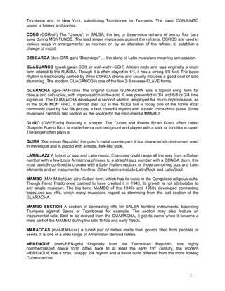 3
Trombone and, in New York, substituting Trombones for Trumpets. The basic CONJUNTO
sound is brassy and joyous.
CORO (COR-oh) The “chorus”. In SALSA, the two or three-voice refrains of two or four bars
sung during MONTUNOS. The lead singer improvises against the refrains. COROS are used in
various ways in arrangements: as reprises or, by an alteration of the refrain, to establish a
change of mood.
DESCARGA (des-CAR-gah) “Discharge” … the slang of Latin musicians meaning jam session.
GUAGUANCO (gwah-gwan-COH or wah-wahn-COH) African roots and was originally a drum
form related to the RUMBA. Though it is often played in 4/4, it has a strong 6/8 feel. The basic
rhythm is traditionally carried by three CONGA drums and usually includes a good deal of solo
drumming. The modern GUAGANCO is one of the few 2-3 reverse CLAVE forms.
GUARACHA (gwa-RAH-cha) The original Cuban GUARACHA was a topical song form for
chorus and solo voice, with improvisation in the solo. It was presented in 3/4 and 6/8 or 2/4 time
signature. The GUARACHA developed a second section, employed for much improvisation, as
in the SON MONTUNO. It almost died out in the 1930s but is today one of the forms most
commonly used by SALSA groups; a fast, cheerful rhythm with a basic chica-chica pulse. Some
musicians credit its last section as the source for the instrumental MAMBO.
GUIRO (GWEE-roh) Basically a scraper. The Cuban and Puerto Rican Guiro, often called
Guayo in Puerto Rico, is made from a notched gourd and played with a stick or fork-like scraper.
The singer often plays it.
GUIRA (Dominican Republic) the guiro’s metal counterpart- it is a characteristic instrument used
in merengue and is placed with a metal, fork-like stick.
LATIN/JAZZ A hybrid of jazz and Latin music. Examples could range all the way from a Cuban
number with a few Louis Armstrong phrases to a straight jazz number with a CONGA drum. It is
most usefully confined to crosses with a Latin rhythm section, or those combining jazz and Latin
elements and an instrumental frontline. Other fusions include Latin/Rock and Latin/Soul.
MAMBO (MAHM-boh) an Afro-Cuban form, which has its basis in the Congolese religious cults.
Though Perez Prado once claimed to have created it in 1943, its growth is not attributable to
any single musician. The big band MAMBO of the 1940s and 1950s developed contrasting
brass-and-sax riffs, which many musicians regard as stemming from the last section of the
GUARACHA.
MAMBO SECTION A section of contrasting riffs for SALSA frontline instruments, balancing
Trumpets against Saxes or Trombones for example. The section may also feature an
instrumental solo. Said to be derived from the GUARACHA, it got its name when it became a
main part of the MAMBO during the late 1940s and early 1950s.
MARACCAS (mar-RAH-kas) A tuned pair of rattles made from gourds filled from pebbles or
seeds. It is one of a wide range of Amerindian-derived rattles.
MERENGUE (meh-REN-geh) Originally from the Dominican Republic, this highly
commercialized dance form dates back to at least the early 19th
century, the modern
MERENGUE has a brisk, snappy 2/4 rhythm and a flavor quite different from the more flowing
Cuban dances.
 