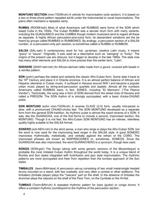 4
MONTUNO SECTION (mon-TOON-oh) A vehicle for improvisation (solo section). It is based on
a two or three-chord pattern repeated ad-lib under the instrumental or vocal improvisations. The
piano often maintains a repeated vamp.
RUMBA (ROOM-bah) Most of what Americans call RUMBAS were forms of the SON which
swept Cuba in the 1930s. The Cuban RUMBA was a secular drum form with many variants,
including the GUAGUANCO and the CUMBIA though modern musicians tend to regard all these
as separate. A highly African percussion-and-voice form, its descendent variations are the be
heard by groups called RUMBAS or RUMBONES. By analogy, a percussion section of a SALSA
number, or a percussion-only jam session, is sometimes called a RUMBA or RUMBON.
SALSA (SAL-sah) A contemporary word for hot, up-tempo, creative Latin music, it means
“gravy” or “sauce”. Originally, it was used as a descriptive such as “swinging” or “funky”. The
origins of the present use are obscure, but it began to develop in the late 1960s. The style now
has many other elements and SALSA is more precise than the earlier term, “Latin”.
SHEKERE (SHAY-keh-reh) An African-derived rattle made from a gourd, covered with beads in
a net-like pattern.
SON (sohn) perhaps the oldest and certainly the classic Afro-Cuban form. Some date it back to
the 18th
Century and place it in Oriente province. It is an almost perfect balance of African and
Hispanic elements in Cuban music. It surfaced in Havana around WW I and became a popular
urban music played by string-and-percussion quartets and septets. Almost all the numbers
Americans called RUMBAS were, in fact, SONES, including “El Manicero” (“The Peanut
Vendor”). Technically, the song was a form of SON derived from the street cries of Havana and
called a PREGON. The SON rhythm of is strongly syncopated, with a basic chicka-CHUNG
pulse.
SON MONTUNO (sohn mon-TOON-oh) A reverse CLAVE (2-3) form, usually mid-paced or
slow, with a pronounced CHUNG-chicka feel. The SON MONTUNO developed as a separate
form from the general SON tradition. Its rhythmic pulse is almost the exact reverse of a SON. It
was, like the GUARACHA, one of the first forms to include a second, improvised section, the
MONTUNO. Though it is not fast, the Afro-Cuban SON MONTUNO has an intense, relentless
quality highly suitable to the SALSA format.
SONERO (soh-NEH-roh) In the strict sense, a man who sings or plays the Afro-Cuban SON, but
the word is now used for the improvising lead singer in the SALSA style. A good SONERO
improvises rhythmically, melodically, and verbally against the refrain of the CORO. The
improvised phrases are known as INSPIRACIONES or, sometimes, SONEOS. Since the
GUARACHA was also improvised, the word GUARACHERO is a synonym, though less used.
SONGO (SON-goh) The Songo (along with some generic versions of the Mozambique) is
probable the most imitated Cuban rhythm throughout the world today. It is a unique blend of
Rumba and Son styles integrated with funk/fusion and jazz style improvisation. The rhythmic
patterns are more syncopated and freer from repetition than the tumbao approach of the Son
styles.
TIMBALES (teem-BAH-less) A percussion set-up consisting of two small metal-single headed
drums mounted on a stand, with two cowbells, and very often a cymbal or other additions. The
timbalero (timbale player) plays the “cascara” part on the shell. In the absence of timbales the
drummer plays the cáscara on the shell of the Floor Tom, on the Cymbals or the Hi-Hat.
TUMBAO (Toom-BAH-oh) A repeated rhythmic pattern for bass (guitar) or conga drums. It
offers a constant rhythmic counterpoint to the rhythms of the percussion section.
 
