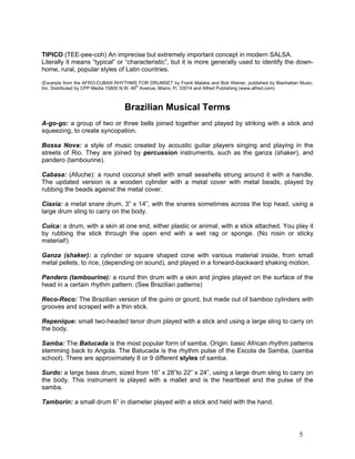 5
TIPICO (TEE-pee-coh) An imprecise but extremely important concept in modern SALSA.
Literally it means “typical” or “characteristic”, but it is more generally used to identify the down-
home, rural, popular styles of Latin countries.
(Excerpts from the AFRO-CUBAN RHYTHMS FOR DRUMSET by Frank Malabe and Bob Weiner, published by Manhattan Music,
Inc. Distributed by CPP Media 15800 N.W. 48
th
Avenue, Miami, Fl. 33014 and Alfred Publishing (www.alfred.com)
Brazilian Musical Terms
A-go-go: a group of two or three bells joined together and played by striking with a stick and
squeezing, to create syncopation.
Bossa Nova: a style of music created by acoustic guitar players singing and playing in the
streets of Rio. They are joined by percussion instruments, such as the ganza (shaker), and
pandero (tambourine).
Cabasa: (Afuche): a round coconut shell with small seashells strung around it with a handle.
The updated version is a wooden cylinder with a metal cover with metal beads, played by
rubbing the beads against the metal cover.
Ciaxia: a metal snare drum, 3” x 14”, with the snares sometimes across the top head, using a
large drum sling to carry on the body.
Cuica: a drum, with a skin at one end, either plastic or animal, with a stick attached. You play it
by rubbing the stick through the open end with a wet rag or sponge. (No rosin or sticky
material!)
Ganza (shaker): a cylinder or square shaped cone with various material inside, from small
metal pellets, to rice, (depending on sound), and played in a forward-backward shaking motion.
Pandero (tambourine): a round thin drum with a skin and jingles played on the surface of the
head in a certain rhythm pattern. (See Brazilian patterns)
Reco-Reco: The Brazilian version of the guiro or gourd, but made out of bamboo cylinders with
grooves and scraped with a thin stick.
Repenique: small two-headed tenor drum played with a stick and using a large sling to carry on
the body.
Samba: The Batucada is the most popular form of samba. Origin: basic African rhythm patterns
stemming back to Angola. The Batucada is the rhythm pulse of the Escola de Samba, (samba
school). There are approximately 8 or 9 different styles of samba.
Surdo: a large bass drum, sized from 16” x 28”to 22” x 24”, using a large drum sling to carry on
the body. This instrument is played with a mallet and is the heartbeat and the pulse of the
samba.
Tamborin: a small drum 6” in diameter played with a stick and held with the hand.
 