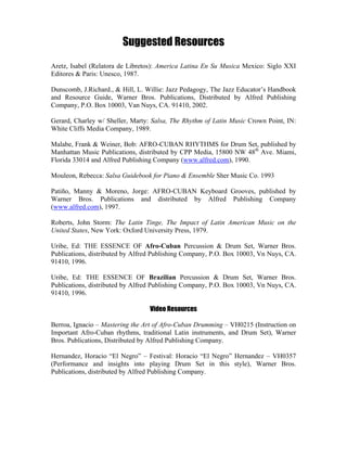 Suggested Resources
Aretz, Isabel (Relatora de Libretos): America Latina En Su Musica Mexico: Siglo XXI
Editores & Paris: Unesco, 1987.
Dunscomb, J.Richard., & Hill, L. Willie: Jazz Pedagogy, The Jazz Educator’s Handbook
and Resource Guide, Warner Bros. Publications, Distributed by Alfred Publishing
Company, P.O. Box 10003, Van Nuys, CA. 91410, 2002.
Gerard, Charley w/ Sheller, Marty: Salsa, The Rhythm of Latin Music Crown Point, IN:
White Cliffs Media Company, 1989.
Malabe, Frank & Weiner, Bob: AFRO-CUBAN RHYTHMS for Drum Set, published by
Manhattan Music Publications, distributed by CPP Media, 15800 NW 48th
Ave. Miami,
Florida 33014 and Alfred Publishing Company (www.alfred.com), 1990.
Mouleon, Rebecca: Salsa Guidebook for Piano & Ensemble Sher Music Co. 1993
Patiño, Manny & Moreno, Jorge: AFRO-CUBAN Keyboard Grooves, published by
Warner Bros. Publications and distributed by Alfred Publishing Company
(www.alfred.com), 1997.
Roberts, John Storm: The Latin Tinge, The Impact of Latin American Music on the
United States, New York: Oxford University Press, 1979.
Uribe, Ed: THE ESSENCE OF Afro-Cuban Percussion & Drum Set, Warner Bros.
Publications, distributed by Alfred Publishing Company, P.O. Box 10003, Vn Nuys, CA.
91410, 1996.
Uribe, Ed: THE ESSENCE OF Brazilian Percussion & Drum Set, Warner Bros.
Publications, distributed by Alfred Publishing Company, P.O. Box 10003, Vn Nuys, CA.
91410, 1996.
Video Resources
Berroa, Ignacio – Mastering the Art of Afro-Cuban Drumming – VH0215 (Instruction on
Important Afro-Cuban rhythms, traditional Latin instruments, and Drum Set), Warner
Bros. Publications, Distributed by Alfred Publishing Company.
Hernandez, Horacio “El Negro” – Festival: Horacio “El Negro” Hernandez – VH0357
(Performance and insights into playing Drum Set in this style), Warner Bros.
Publications, distributed by Alfred Publishing Company.
 
