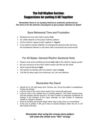 8
The Full Rhythm Section:
Suggestions for putting it All Together
Remember there is no mystery behind an authentic performance-
The trick is for the director and players to give proper attention to detail!
Save Rehearsal Time and Frustration
! Rehearse the tune with rhythm section first
! Do a little research on the proper rhythmic patterns
! Put the rhythmic “jigsaw puzzle” together in “layers”
! If any element causes instability, try changing the layering order and bring
the troublesome element in only when other components are synchronized
For All Styles: General Rhythm Sectional Hints
! Players must avoid overfilling and know their role in this rhythmic “jigsaw puzzle”
! Be very conscious of how each rhythm section part fits into the whole
! Work to get all elements tight
! Fills should not interfere with one another; keep it simple
! Tutti fills (to setup major horn entrances, etc.) are very effective
Remember the Clave!
! Decide 2/3 or 3/2 right away (Son, Rumba, etc.) Once the pattern is established,
it does not change.
! Look for hints in the music (drum parts) if you cannot tell right away
! Look for hints in the melodic line or comping patterns. The Clave remains fixed,
and the phrases revolve around it. An even number of measures constitutes no
change in the direction of the clave, whereas, an odd number of measures
creates a change in direction.
! Have an auxiliary percussion player either clap or play clave on a wood block
! If the tune is written in 6/8 you’ll know to decide between either the 2/3 or 3/2
Afro-Cuban 6/8 clave
Remember that using the wrong clave pattern
will make the whole tune “feel” wrong!
 